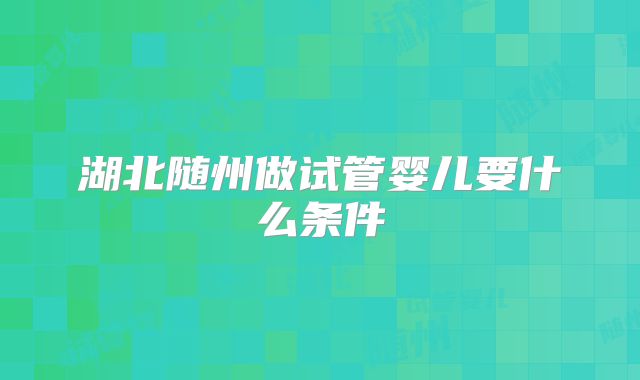 湖北随州做试管婴儿要什么条件