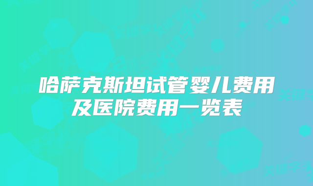 哈萨克斯坦试管婴儿费用及医院费用一览表