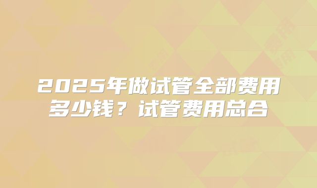 2025年做试管全部费用多少钱？试管费用总合