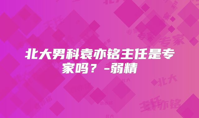 北大男科袁亦铭主任是专家吗？-弱精