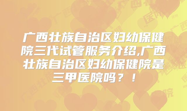 广西壮族自治区妇幼保健院三代试管服务介绍,广西壮族自治区妇幼保健院是三甲医院吗？！