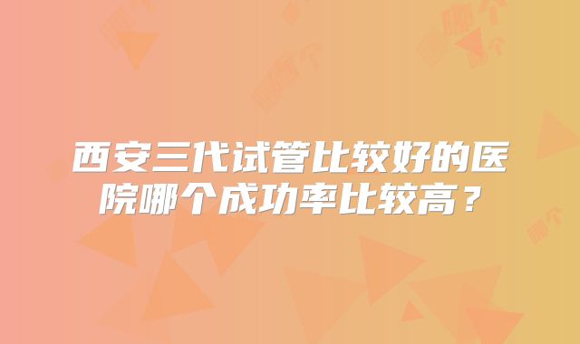 西安三代试管比较好的医院哪个成功率比较高？