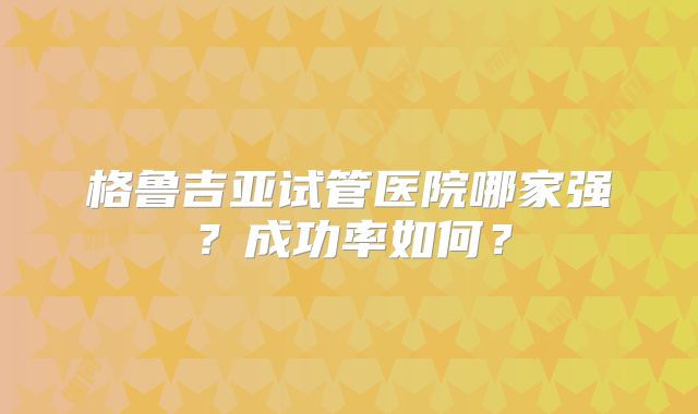 格鲁吉亚试管医院哪家强？成功率如何？