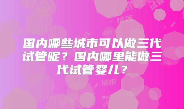 国内哪些城市可以做三代试管呢？国内哪里能做三代试管婴儿？