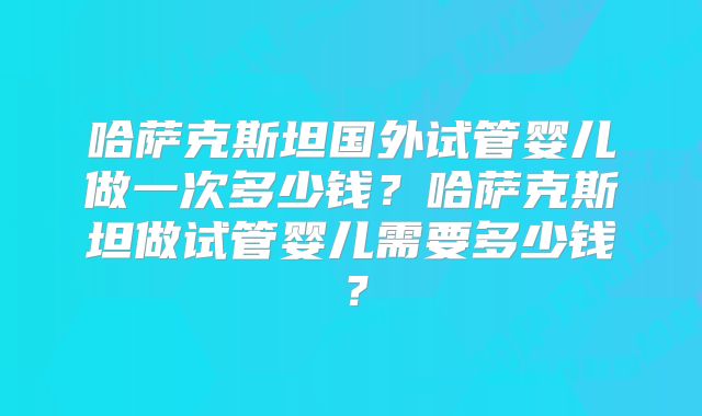 哈萨克斯坦国外试管婴儿做一次多少钱？哈萨克斯坦做试管婴儿需要多少钱？