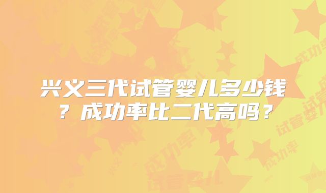 兴义三代试管婴儿多少钱？成功率比二代高吗？