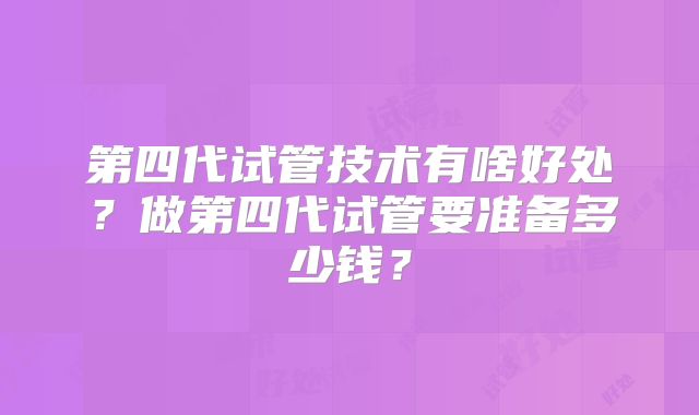 第四代试管技术有啥好处？做第四代试管要准备多少钱？