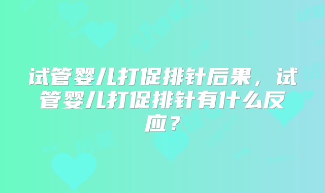 试管婴儿打促排针后果,试管婴儿打促排针有什么反应?