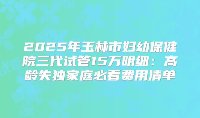2025年玉林市妇幼保健院三代试管15万明细：高龄失独家庭必看费用清单