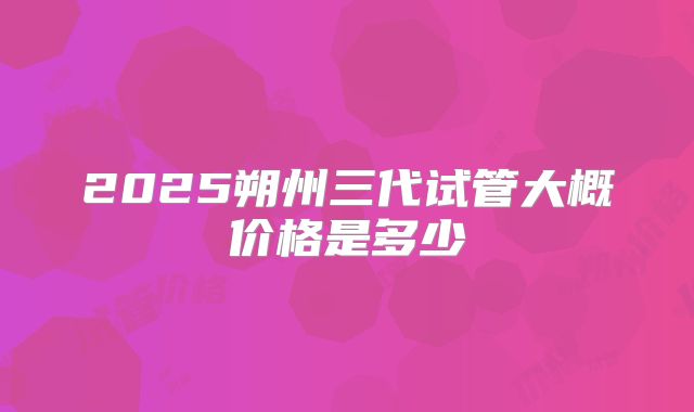 2025朔州三代试管大概价格是多少