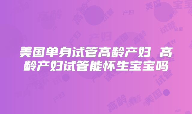 美国单身试管高龄产妇 高龄产妇试管能怀生宝宝吗