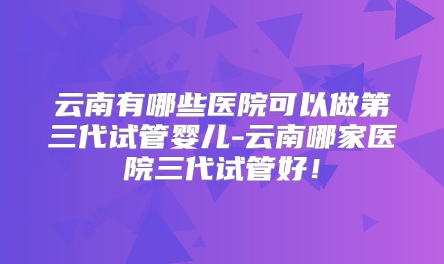 云南有哪些医院可以做第三代试管婴儿-云南哪家医院三代试管好！