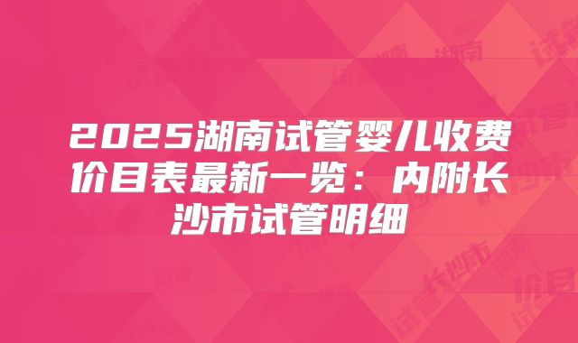 2025湖南试管婴儿收费价目表最新一览：内附长沙市试管明细