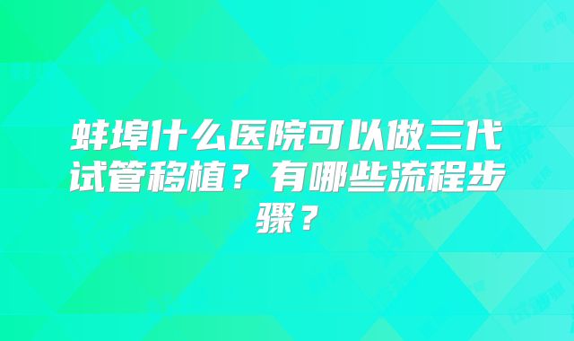 蚌埠什么医院可以做三代试管移植？有哪些流程步骤？