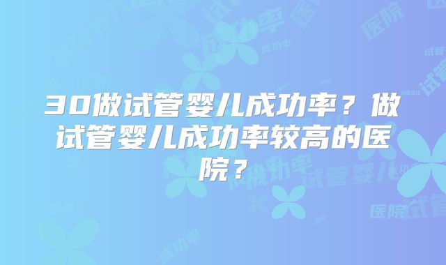30做试管婴儿成功率?做试管婴儿成功率较高的医院?