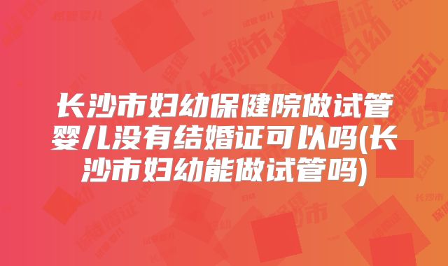 长沙市妇幼保健院做试管婴儿没有结婚证可以吗(长沙市妇幼能做试管吗)