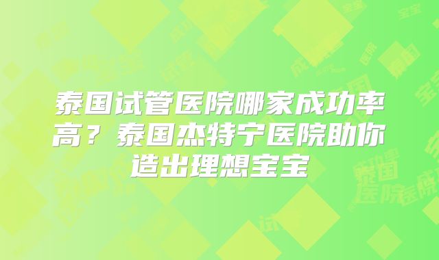 泰国试管医院哪家成功率高？泰国杰特宁医院助你造出理想宝宝