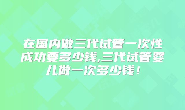 在国内做三代试管一次性成功要多少钱,三代试管婴儿做一次多少钱！