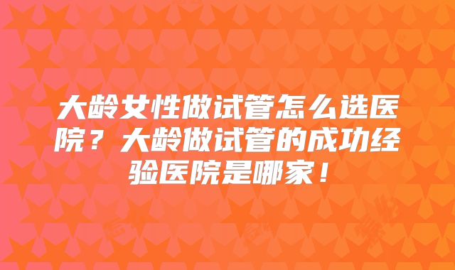 大龄女性做试管怎么选医院?大龄做试管的成功经验医院是哪家!