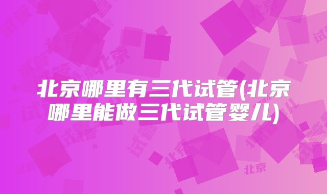 北京哪里有三代试管(北京哪里能做三代试管婴儿)