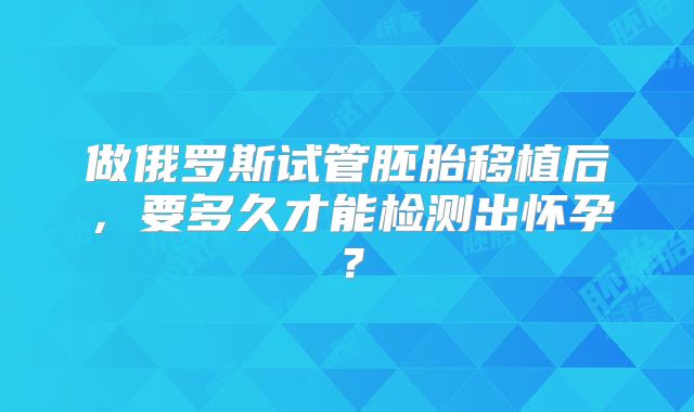做俄罗斯试管胚胎移植后，要多久才能检测出怀孕？