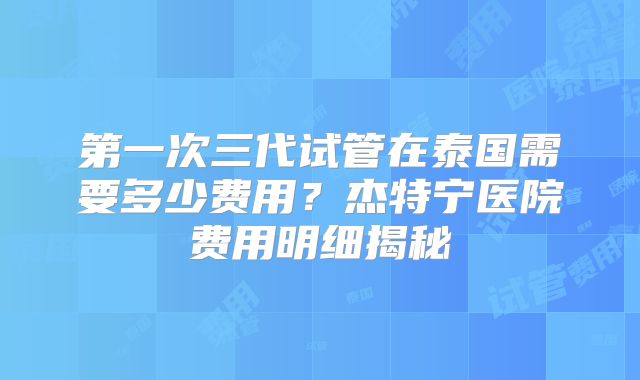 第一次三代试管在泰国需要多少费用？杰特宁医院费用明细揭秘