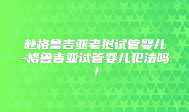 赴格鲁吉亚老挝试管婴儿-格鲁吉亚试管婴儿犯法吗!