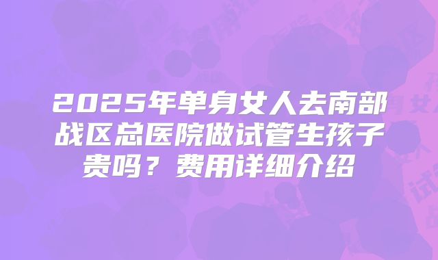 2025年单身女人去南部战区总医院做试管生孩子贵吗?费用详细介绍