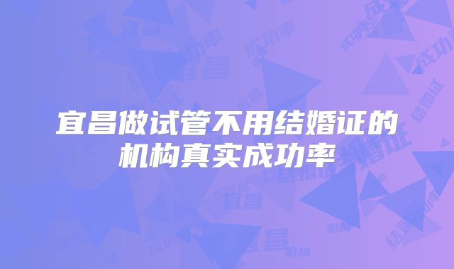 宜昌做试管不用结婚证的机构真实成功率