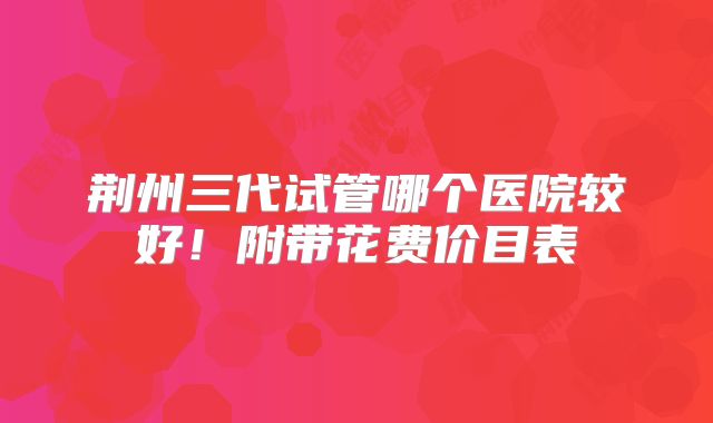 荆州三代试管哪个医院较好！附带花费价目表