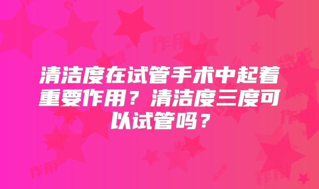 清洁度在试管手术中起着重要作用?清洁度三度可以试管吗?