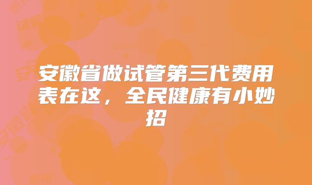 安徽省做试管第三代费用表在这，全民健康有小妙招