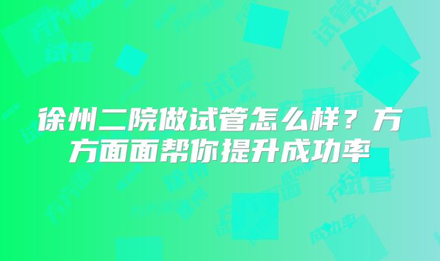 徐州二院做试管怎么样？方方面面帮你提升成功率