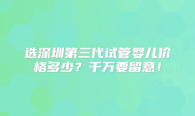 选深圳第三代试管婴儿价格多少？千万要留意！