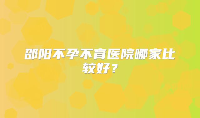 邵阳不孕不育医院哪家比较好?