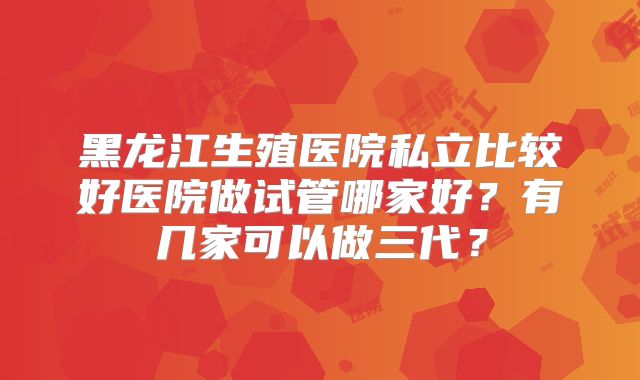 黑龙江生殖医院私立比较好医院做试管哪家好？有几家可以做三代？
