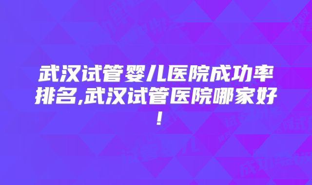 武汉试管婴儿医院成功率排名,武汉试管医院哪家好！
