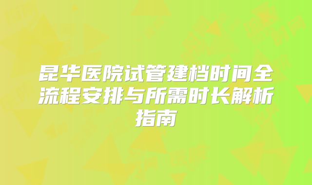 昆华医院试管建档时间全流程安排与所需时长解析指南