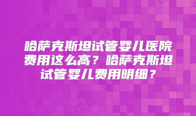 哈萨克斯坦试管婴儿医院费用这么高？哈萨克斯坦试管婴儿费用明细？