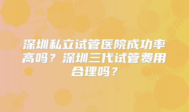 深圳私立试管医院成功率高吗？深圳三代试管费用合理吗？