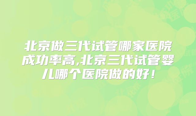 北京做三代试管哪家医院成功率高,北京三代试管婴儿哪个医院做的好!