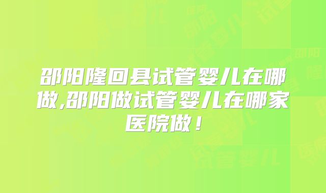 邵阳隆回县试管婴儿在哪做,邵阳做试管婴儿在哪家医院做！