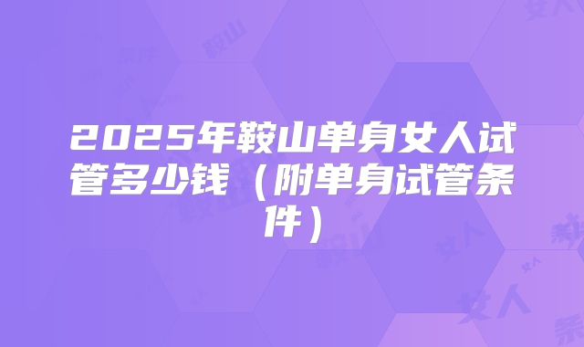 2025年鞍山单身女人试管多少钱（附单身试管条件）