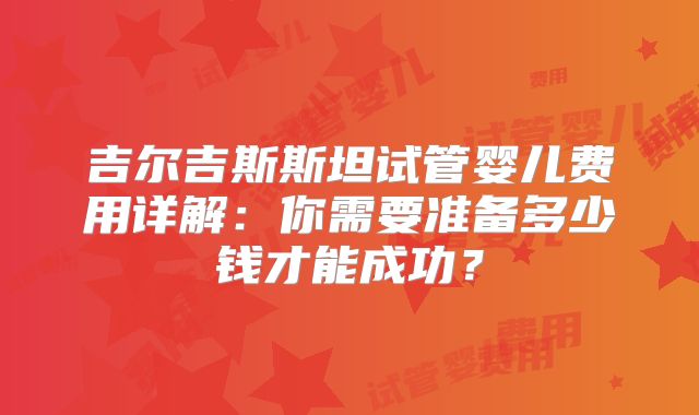 吉尔吉斯斯坦试管婴儿费用详解：你需要准备多少钱才能成功？