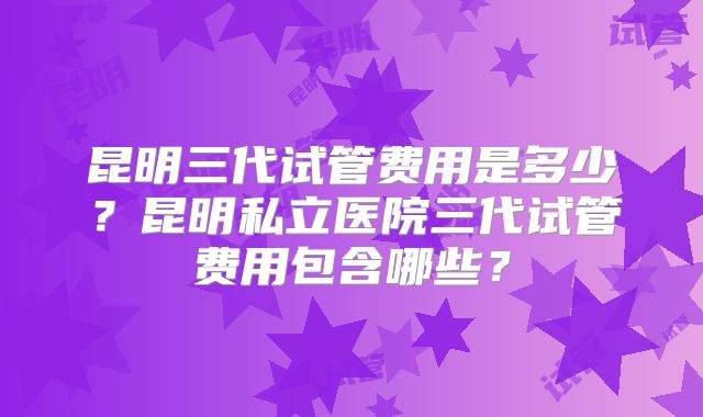 昆明三代试管费用是多少？昆明私立医院三代试管费用包含哪些？
