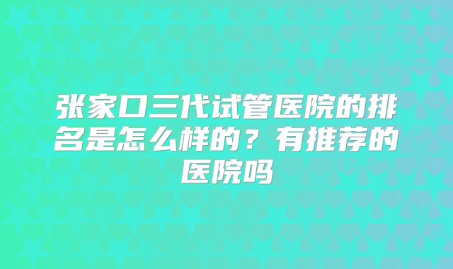 张家口三代试管医院的排名是怎么样的？有推荐的医院吗