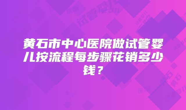 黄石市中心医院做试管婴儿按流程每步骤花销多少钱？