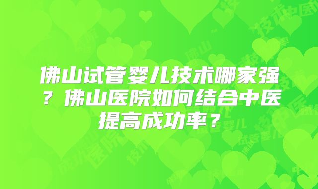 佛山试管婴儿技术哪家强？佛山医院如何结合中医提高成功率？