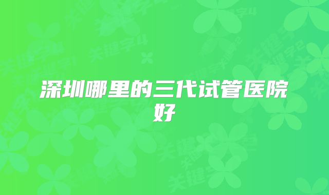 深圳哪里的三代试管医院好