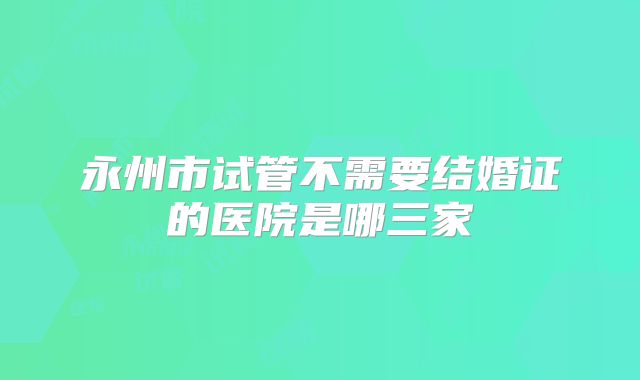 永州市试管不需要结婚证的医院是哪三家